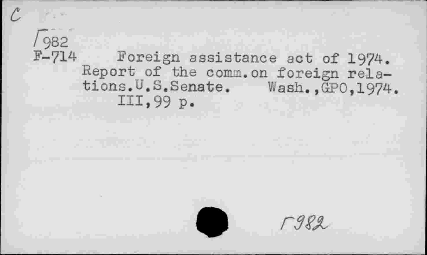 ﻿c,
/982
F-714 Foreign assistance act of 1974. Report of the comm.on foreign relations.U.S.Senate. Wash.,GPO,1974.
111,99 P.
r^x